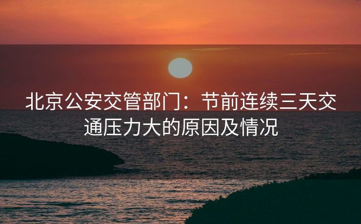 北京公安交管部门：节前连续三天交通压力大的原因及情况
