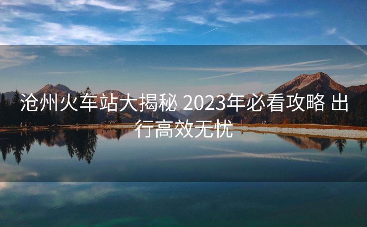 沧州火车站大揭秘 2023年必看攻略 出行高效无忧