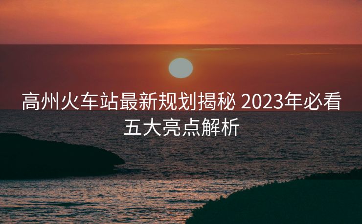 高州火车站最新规划揭秘 2023年必看五大亮点解析