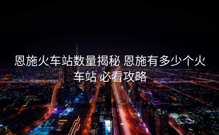 恩施火车站数量揭秘 恩施有多少个火车站 必看攻略