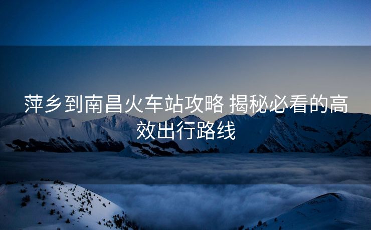 萍乡到南昌火车站攻略 揭秘必看的高效出行路线
