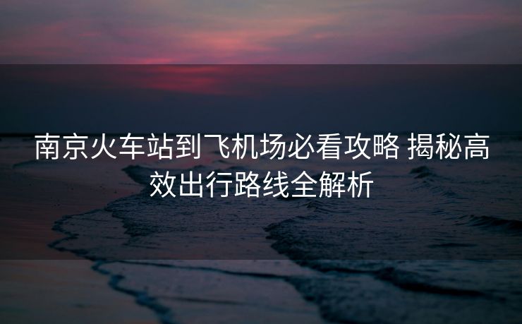 南京火车站到飞机场必看攻略 揭秘高效出行路线全解析 南京火车站到飞机场必看攻略 揭秘高效出行路线全解析