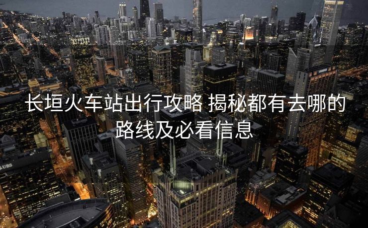长垣火车站出行攻略 揭秘都有去哪的路线及必看信息