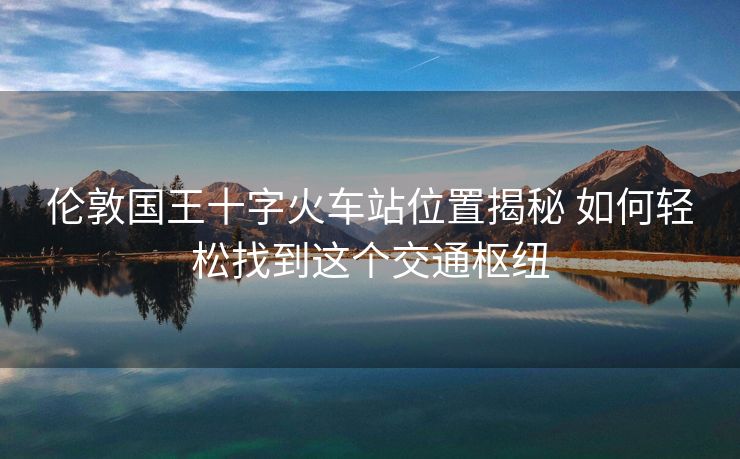 伦敦国王十字火车站位置揭秘 如何轻松找到这个交通枢纽