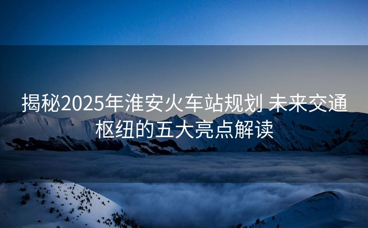 揭秘2025年淮安火车站规划 未来交通枢纽的五大亮点解读