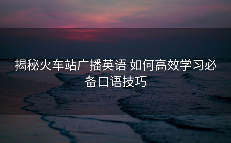 揭秘火车站广播英语 如何高效学习必备口语技巧