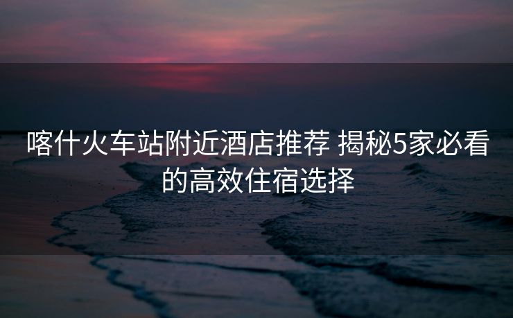 喀什火车站附近酒店推荐 揭秘5家必看的高效住宿选择