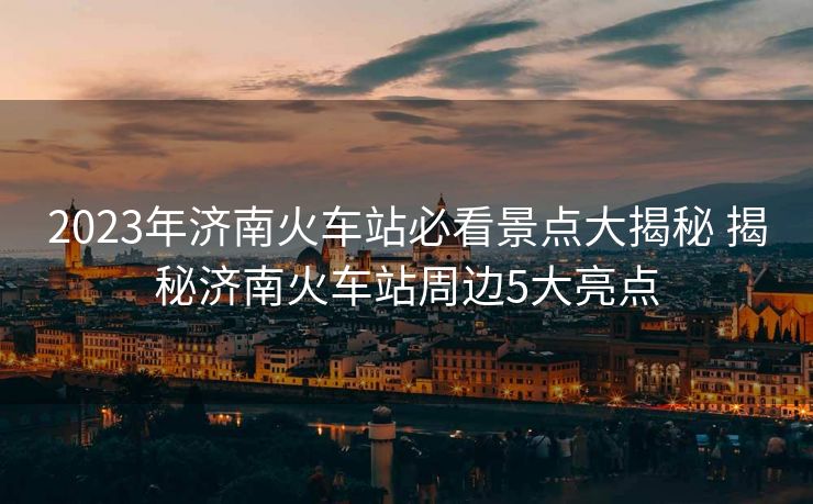 2023年济南火车站必看景点大揭秘 揭秘济南火车站周边5大亮点