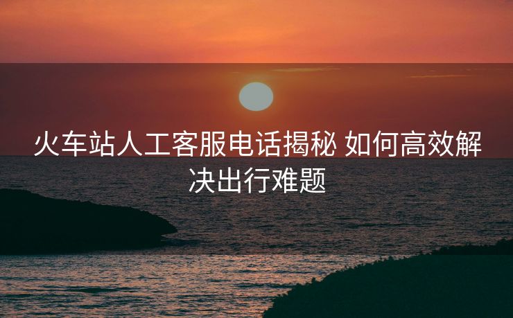 火车站人工客服电话揭秘 如何高效解决出行难题