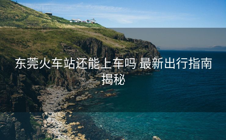东莞火车站还能上车吗 最新出行指南揭秘