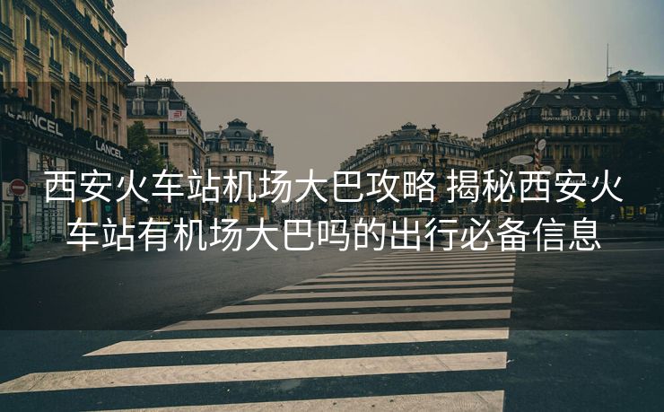 西安火车站机场大巴攻略 揭秘西安火车站有机场大巴吗的出行必备信息