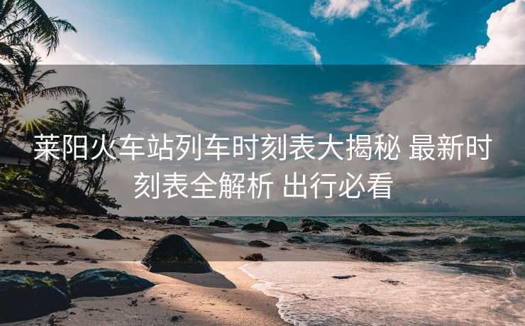 莱阳火车站列车时刻表大揭秘 最新时刻表全解析 出行必看