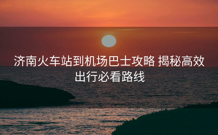 济南火车站到机场巴士攻略 揭秘高效出行必看路线