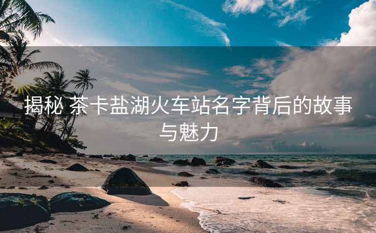 揭秘 茶卡盐湖火车站名字背后的故事与魅力