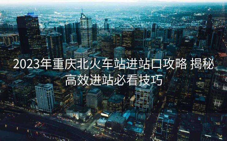 2023年重庆北火车站进站口攻略 揭秘高效进站必看技巧