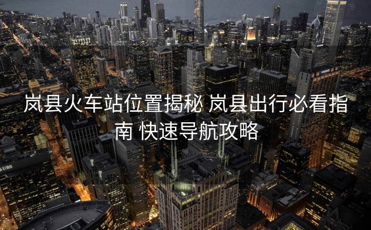 岚县火车站位置揭秘 岚县出行必看指南 快速导航攻略