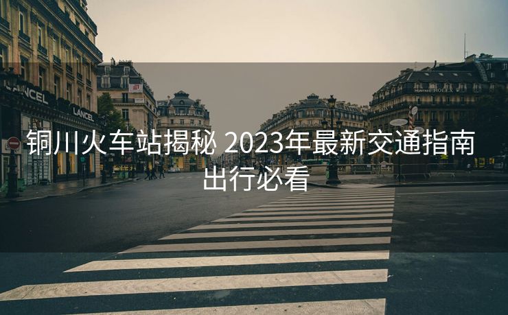 铜川火车站揭秘 2023年最新交通指南 出行必看 铜川火车站揭秘 2023年最新交通指南 出行必看