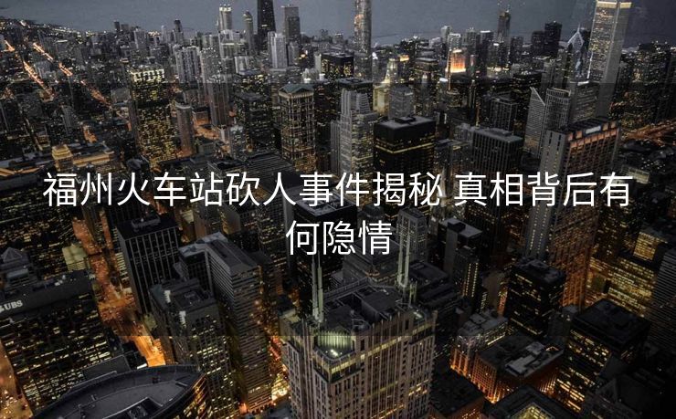 福州火车站砍人事件揭秘 真相背后有何隐情