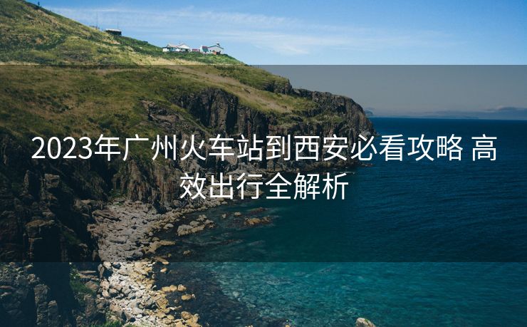 2023年广州火车站到西安必看攻略 高效出行全解析