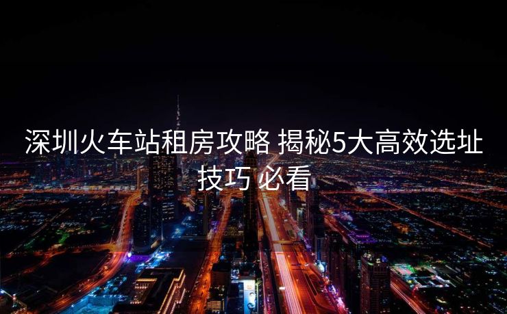 深圳火车站租房攻略 揭秘5大高效选址技巧 必看
