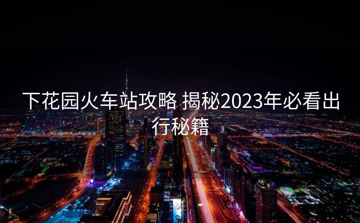 下花园火车站攻略 揭秘2023年必看出行秘籍