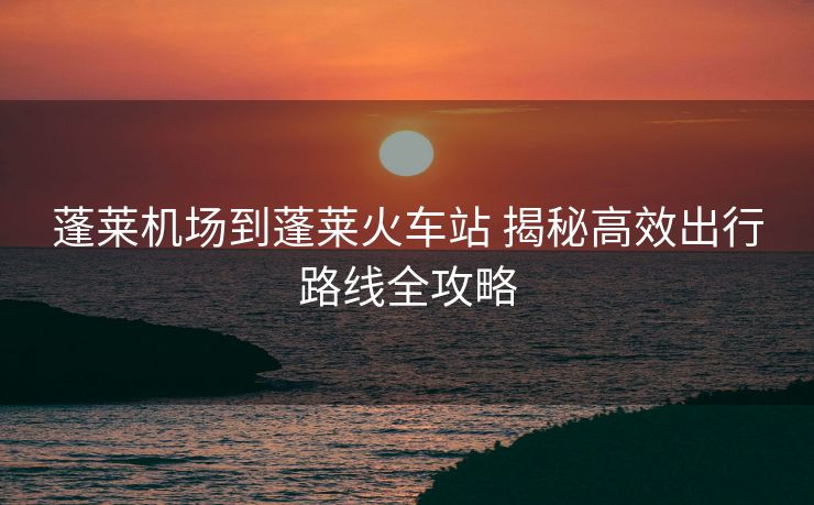 蓬莱机场到蓬莱火车站 揭秘高效出行路线全攻略