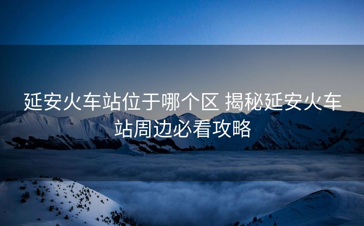 延安火车站位于哪个区 揭秘延安火车站周边必看攻略