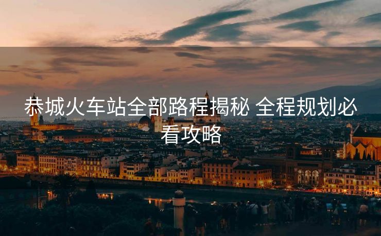 恭城火车站全部路程揭秘 全程规划必看攻略