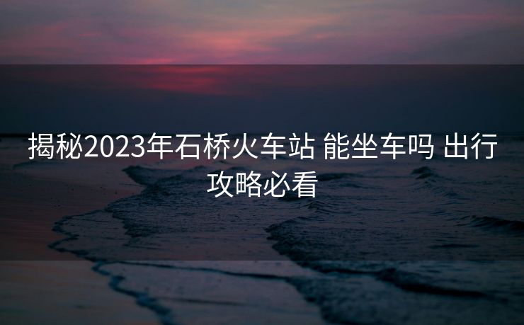 揭秘2023年石桥火车站 能坐车吗 出行攻略必看 揭秘2023年石桥火车站 能坐车吗 出行攻略必看