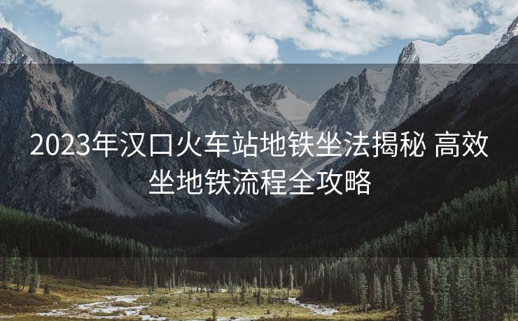 2023年汉口火车站地铁坐法揭秘 高效坐地铁流程全攻略
