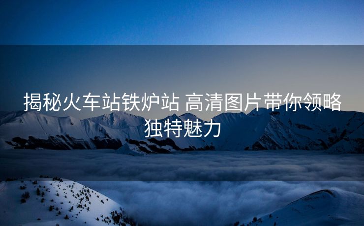 揭秘火车站铁炉站 高清图片带你领略独特魅力