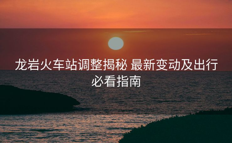 龙岩火车站调整揭秘 最新变动及出行必看指南