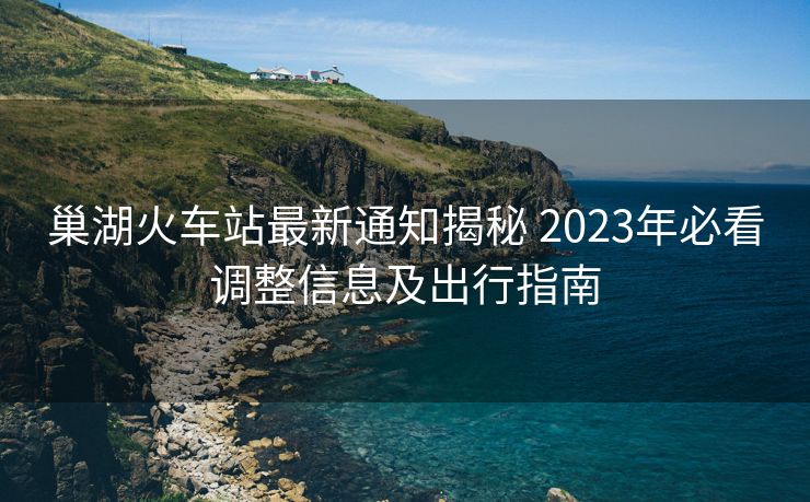 巢湖火车站最新通知揭秘 2023年必看调整信息及出行指南