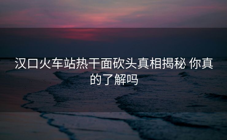 汉口火车站热干面砍头真相揭秘 你真的了解吗