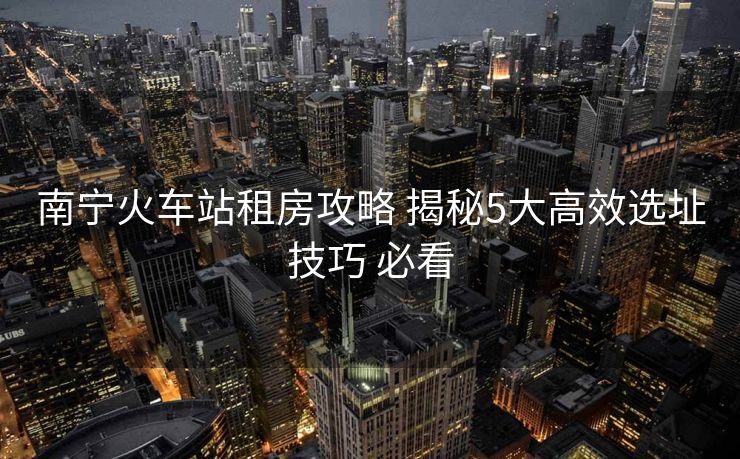 南宁火车站租房攻略 揭秘5大高效选址技巧 必看