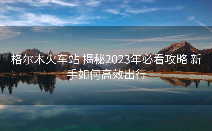 格尔木火车站 揭秘2023年必看攻略 新手如何高效出行 格尔木火车站 揭秘2023年必看攻略 新手如何高效出行