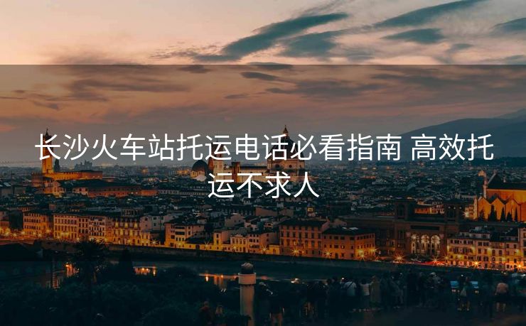 长沙火车站托运电话必看指南 高效托运不求人 长沙火车站托运电话必看指南 高效托运不求人