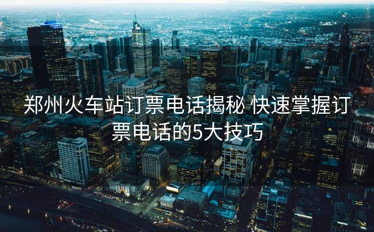 郑州火车站订票电话揭秘 快速掌握订票电话的5大技巧