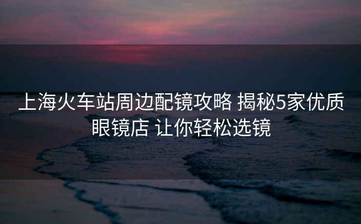 上海火车站周边配镜攻略 揭秘5家优质眼镜店 让你轻松选镜