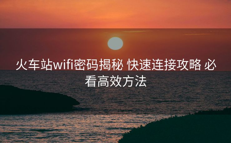 火车站wifi密码揭秘 快速连接攻略 必看高效方法