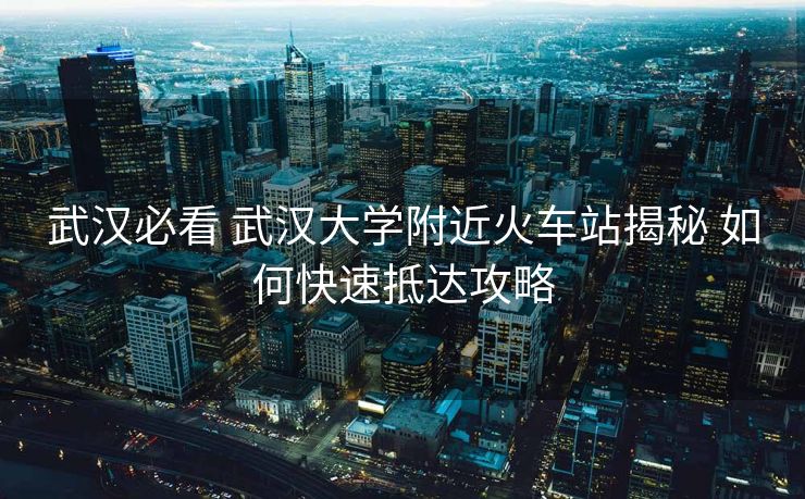 武汉必看 武汉大学附近火车站揭秘 如何快速抵达攻略