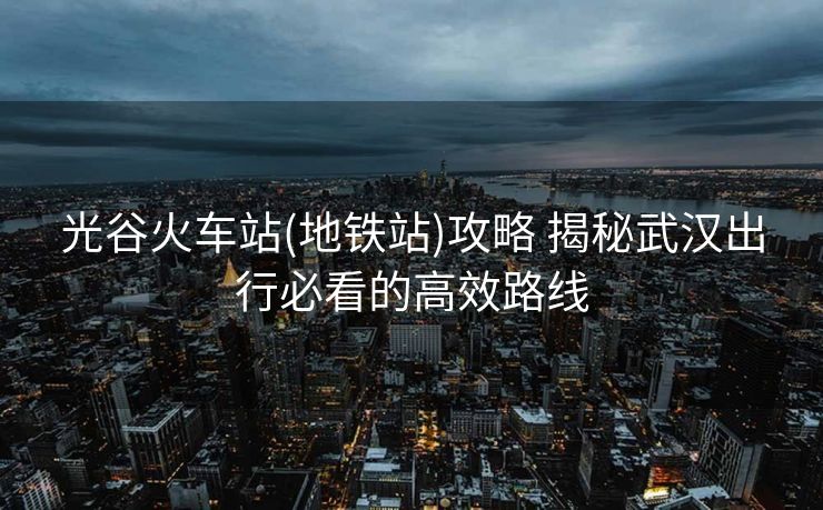 光谷火车站(地铁站)攻略 揭秘武汉出行必看的高效路线