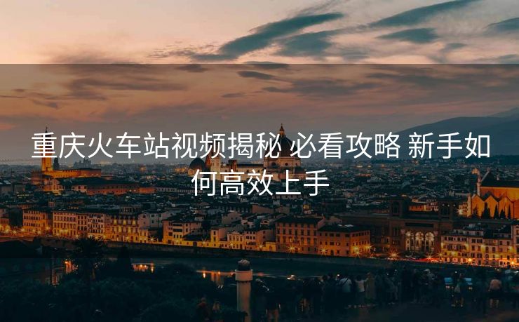 重庆火车站视频揭秘 必看攻略 新手如何高效上手