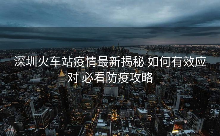 深圳火车站疫情最新揭秘 如何有效应对 必看防疫攻略