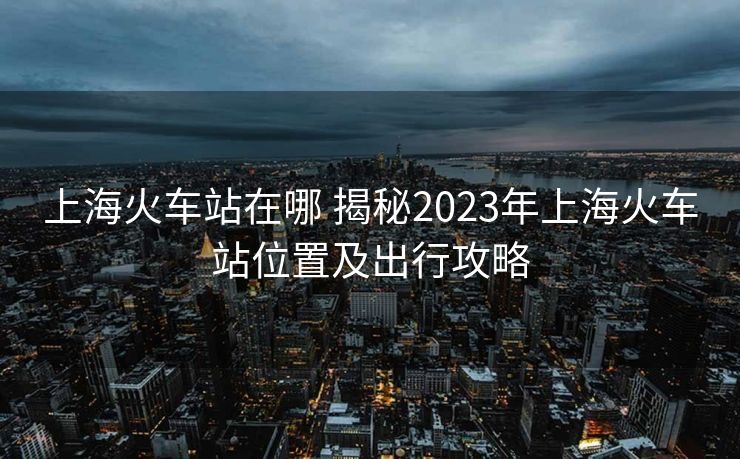 上海火车站在哪 揭秘2023年上海火车站位置及出行攻略
