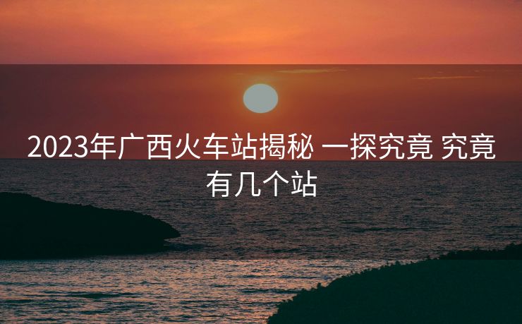 2023年广西火车站揭秘 一探究竟 究竟有几个站