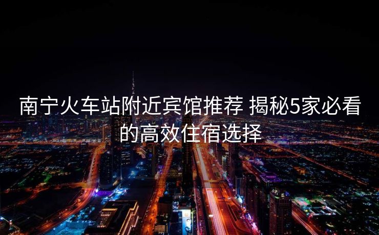 南宁火车站附近宾馆推荐 揭秘5家必看的高效住宿选择