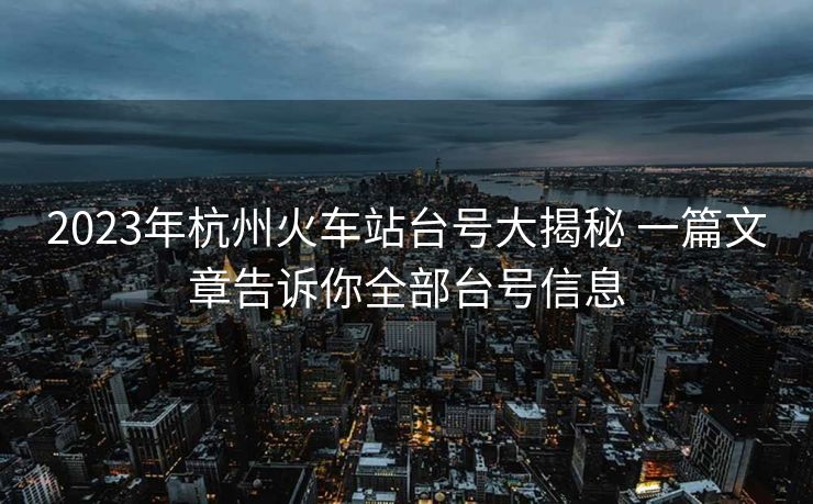 2023年杭州火车站台号大揭秘 一篇文章告诉你全部台号信息 2023年杭州火车站台号大揭秘 一篇文章告诉你全部台号信息