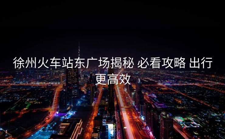 徐州火车站东广场揭秘 必看攻略 出行更高效