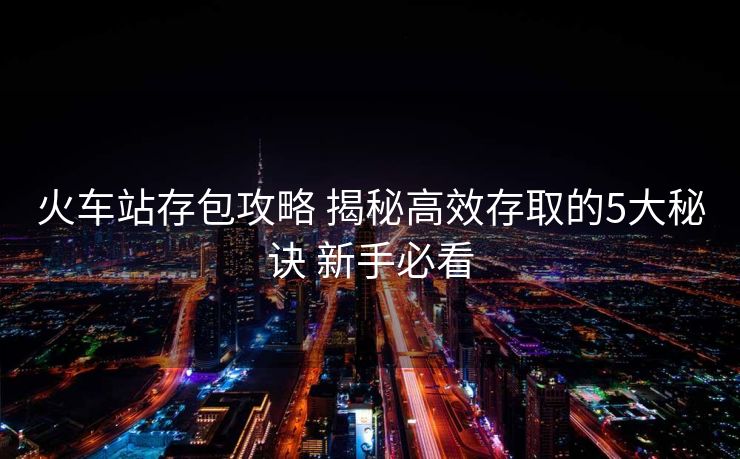 火车站存包攻略 揭秘高效存取的5大秘诀 新手必看
